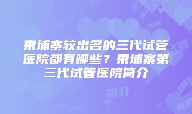 柬埔寨较出名的三代试管医院都有哪些?柬埔寨第三代试管医院简介