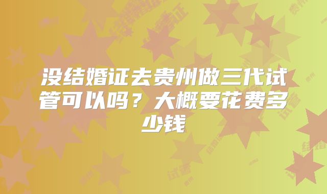 没结婚证去贵州做三代试管可以吗？大概要花费多少钱