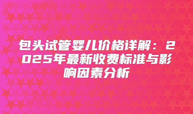 包头试管婴儿价格详解:2025年最新收费标准与影响因素分析