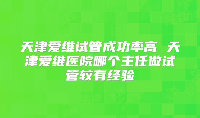 天津爱维试管成功率高 天津爱维医院哪个主任做试管较有经验