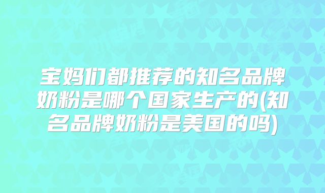 宝妈们都推荐的知名品牌奶粉是哪个国家生产的(知名品牌奶粉是美国的吗)