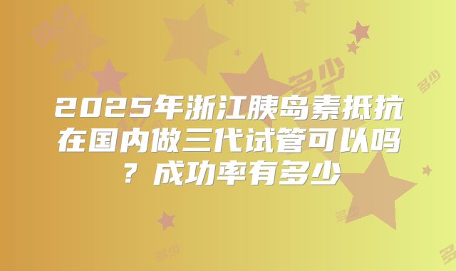 2025年浙江胰岛素抵抗在国内做三代试管可以吗？成功率有多少