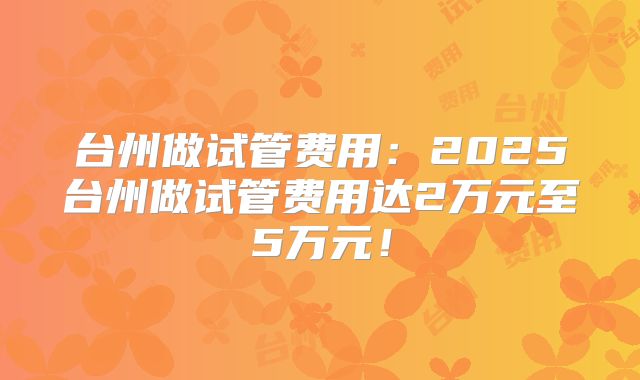 台州做试管费用：2025台州做试管费用达2万元至5万元！