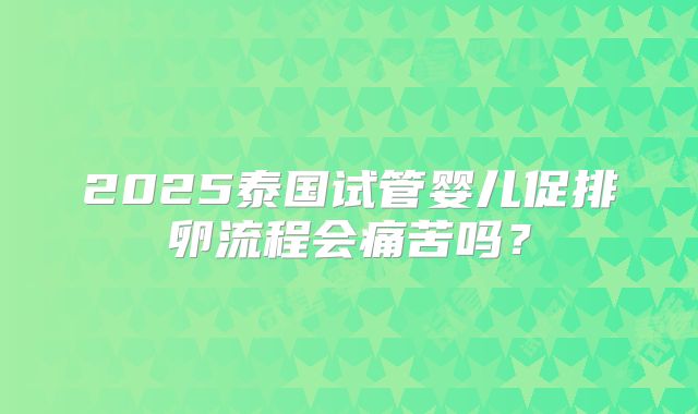 2025泰国试管婴儿促排卵流程会痛苦吗？