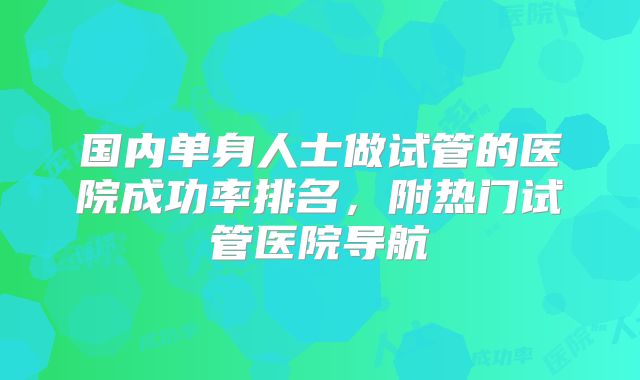 国内单身人士做试管的医院成功率排名，附热门试管医院导航
