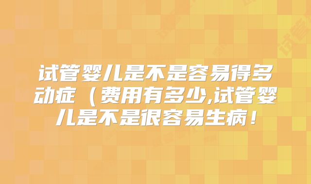 试管婴儿是不是容易得多动症(费用有多少,试管婴儿是不是很容易生病!