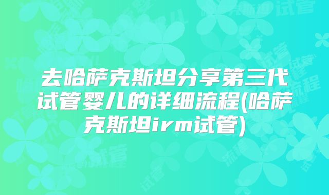 去哈萨克斯坦分享第三代试管婴儿的详细流程(哈萨克斯坦irm试管)