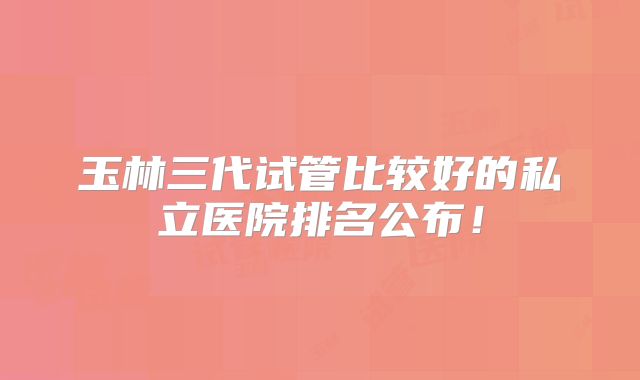 玉林三代试管比较好的私立医院排名公布！