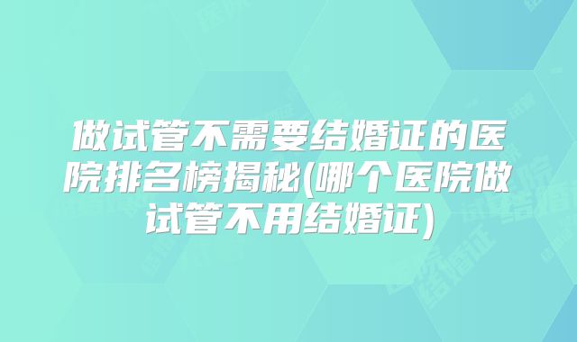 做试管不需要结婚证的医院排名榜揭秘(哪个医院做试管不用结婚证)