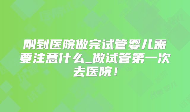 刚到医院做完试管婴儿需要注意什么_做试管第一次去医院！