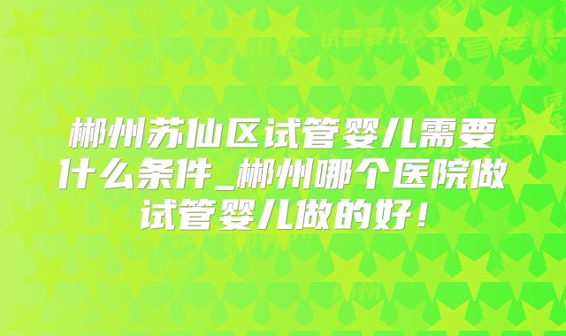 郴州苏仙区试管婴儿需要什么条件_郴州哪个医院做试管婴儿做的好!