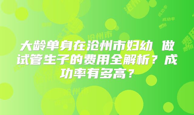 大龄单身在沧州市妇幼 做试管生子的费用全解析？成功率有多高？