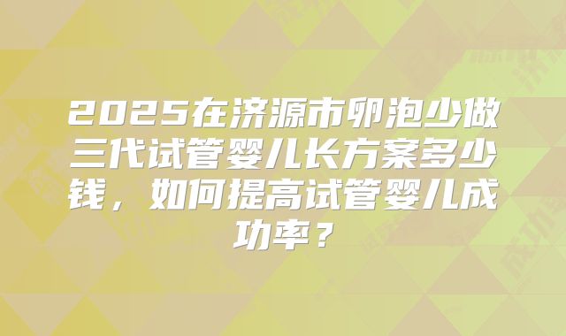 2025在济源市卵泡少做三代试管婴儿长方案多少钱，如何提高试管婴儿成功率？