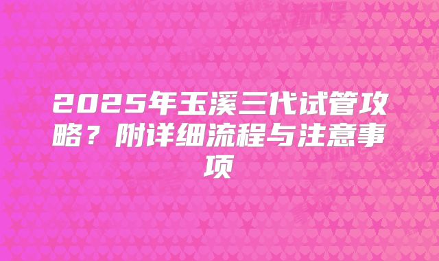 2025年玉溪三代试管攻略？附详细流程与注意事项