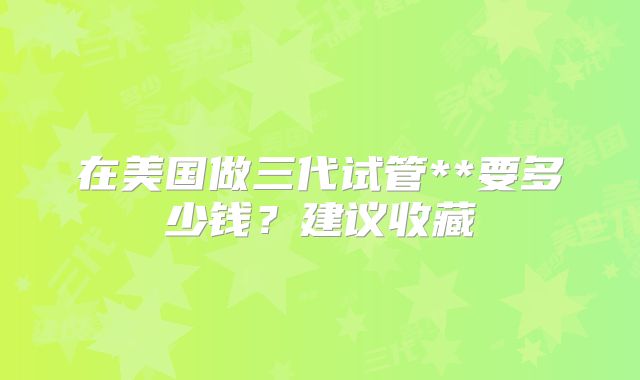 在美国做三代试管**要多少钱?建议收藏
