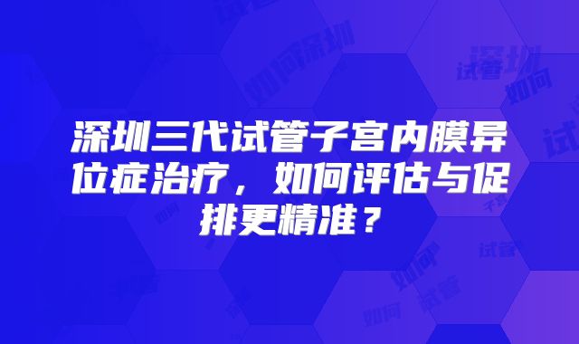 深圳三代试管子宫内膜异位症治疗，如何评估与促排更精准？