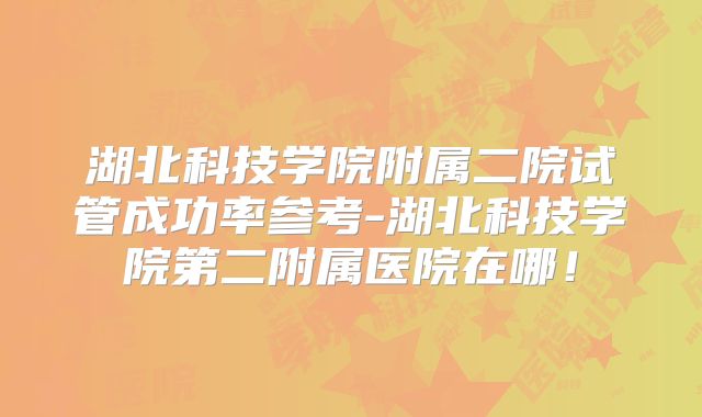 湖北科技学院附属二院试管成功率参考-湖北科技学院第二附属医院在哪!