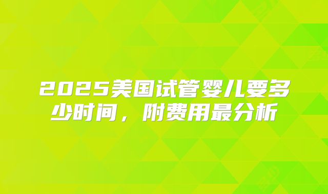 2025美国试管婴儿要多少时间，附费用最分析