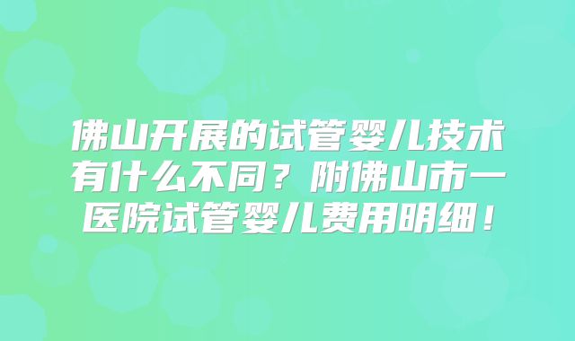 佛山开展的试管婴儿技术有什么不同？附佛山市一医院试管婴儿费用明细！