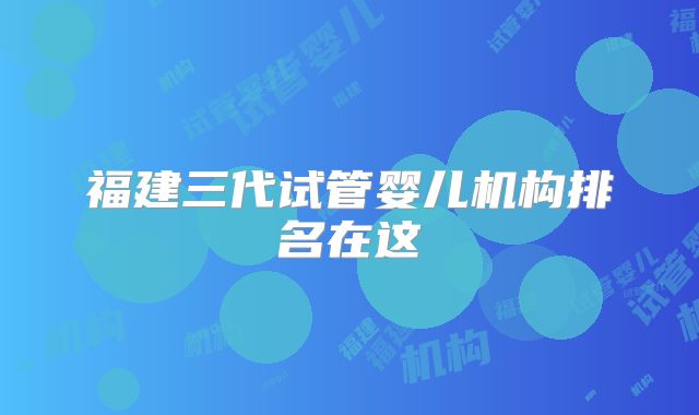 福建三代试管婴儿机构排名在这