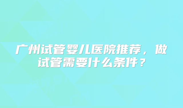 广州试管婴儿医院推荐,做试管需要什么条件?