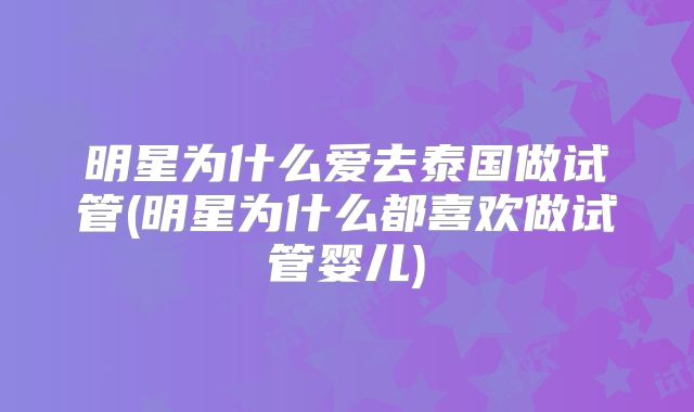 明星为什么爱去泰国做试管(明星为什么都喜欢做试管婴儿)