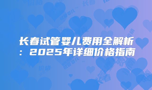 长春试管婴儿费用全解析：2025年详细价格指南