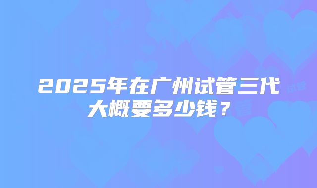 2025年在广州试管三代大概要多少钱？