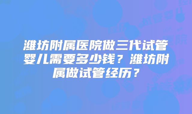 潍坊附属医院做三代试管婴儿需要多少钱?潍坊附属做试管经历?