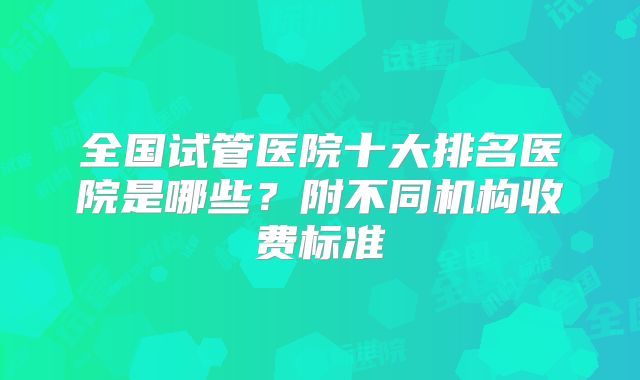 全国试管医院十大排名医院是哪些？附不同机构收费标准