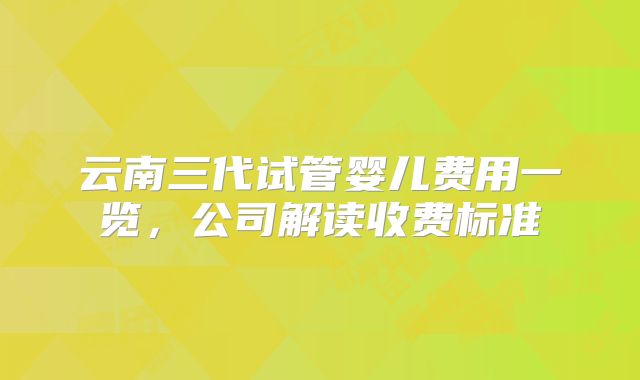 云南三代试管婴儿费用一览，公司解读收费标准