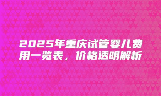 2025年重庆试管婴儿费用一览表，价格透明解析