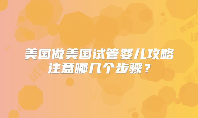 美国做美国试管婴儿攻略注意哪几个步骤？