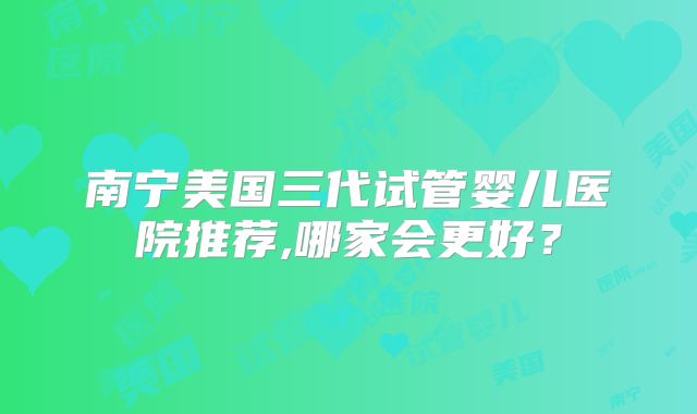 南宁美国三代试管婴儿医院推荐,哪家会更好?