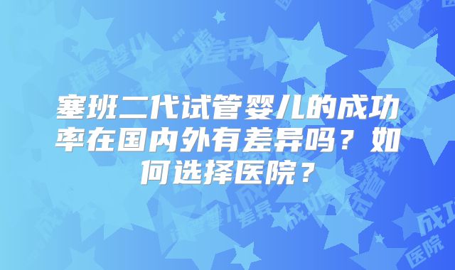 塞班二代试管婴儿的成功率在国内外有差异吗？如何选择医院？