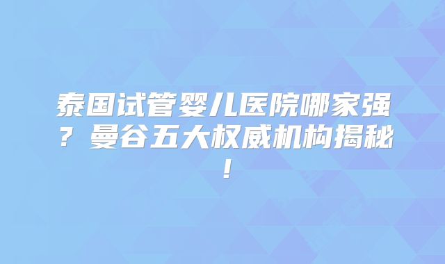 泰国试管婴儿医院哪家强？曼谷五大权威机构揭秘！