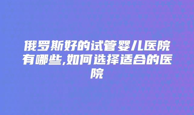俄罗斯好的试管婴儿医院有哪些,如何选择适合的医院