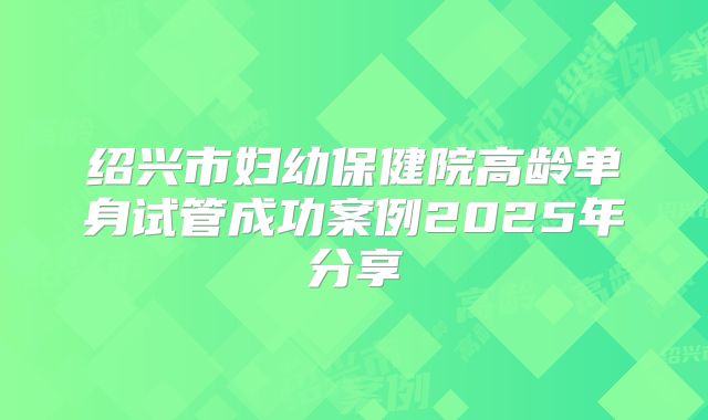 绍兴市妇幼保健院高龄单身试管成功案例2025年分享