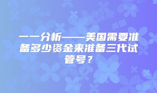 一一分析——美国需要准备多少资金来准备三代试管号？