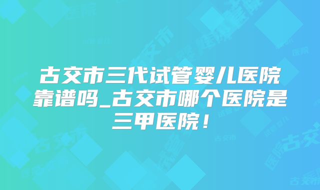 古交市三代试管婴儿医院靠谱吗_古交市哪个医院是三甲医院！