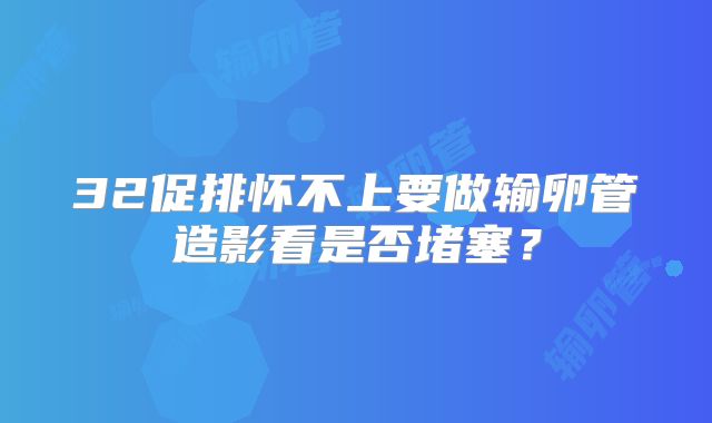 32促排怀不上要做输卵管造影看是否堵塞？