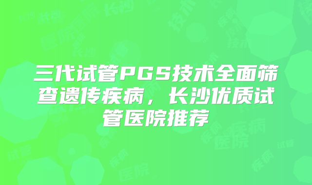 三代试管PGS技术全面筛查遗传疾病,长沙优质试管医院推荐