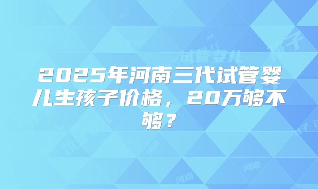 2025年河南三代试管婴儿生孩子价格，20万够不够？