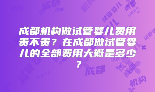 成都机构做试管婴儿费用贵不贵？在成都做试管婴儿的全部费用大概是多少？
