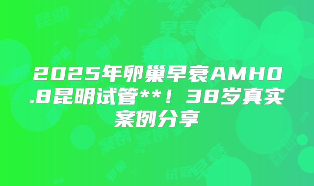 2025年卵巢早衰AMH0.8昆明试管**！38岁真实案例分享