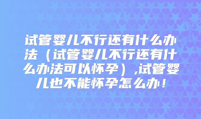 试管婴儿不行还有什么办法(试管婴儿不行还有什么办法可以怀孕),试管婴儿也不能怀孕怎么办!