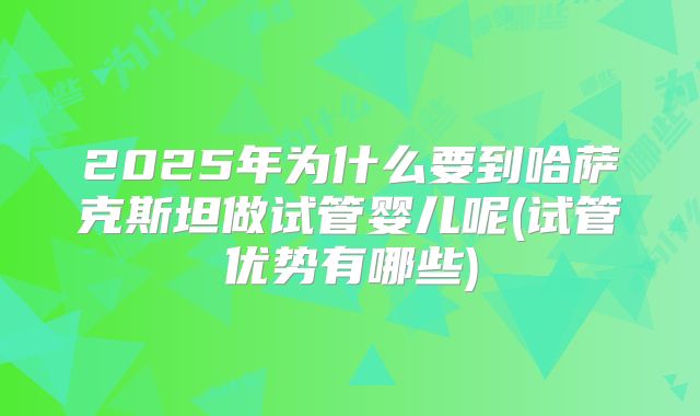2025年为什么要到哈萨克斯坦做试管婴儿呢(试管优势有哪些)