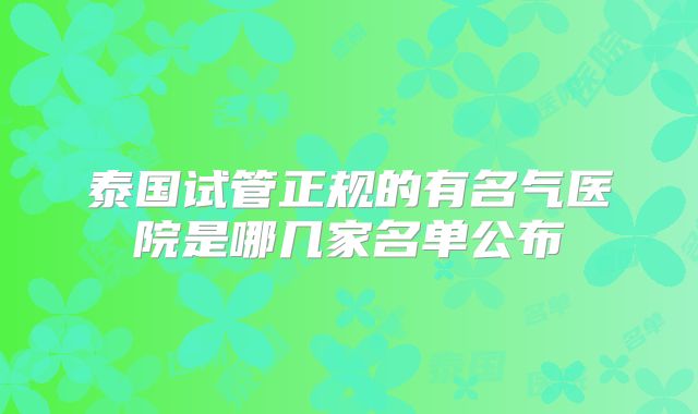 泰国试管正规的有名气医院是哪几家名单公布