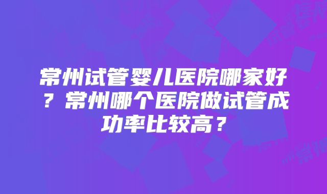 常州试管婴儿医院哪家好？常州哪个医院做试管成功率比较高？