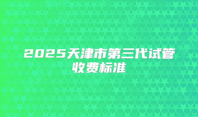 2025天津市第三代试管收费标准